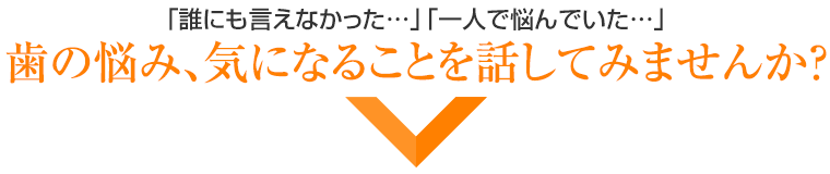 「誰にも言えなかった・・・」「一人で悩んでいた・・・」歯の悩み、気になることを話してみませんか？